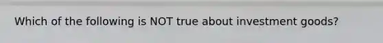 Which of the following is NOT true about investment goods?