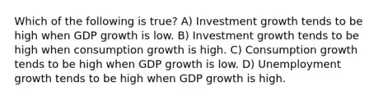 Which of the following is true? A) Investment growth tends to be high when GDP growth is low. B) Investment growth tends to be high when consumption growth is high. C) Consumption growth tends to be high when GDP growth is low. D) Unemployment growth tends to be high when GDP growth is high.