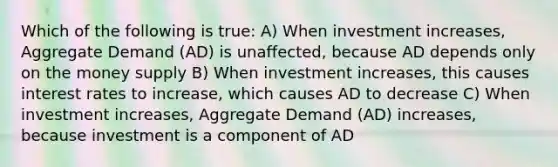 Which of the following is true: A) When investment increases, Aggregate Demand (AD) is unaffected, because AD depends only on the money supply B) When investment increases, this causes interest rates to increase, which causes AD to decrease C) When investment increases, Aggregate Demand (AD) increases, because investment is a component of AD