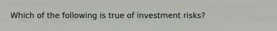 Which of the following is true of investment risks?