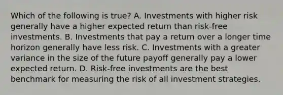 Which of the following is true? A. Investments with higher risk generally have a higher expected return than risk-free investments. B. Investments that pay a return over a longer time horizon generally have less risk. C. Investments with a greater variance in the size of the future payoff generally pay a lower expected return. D. Risk-free investments are the best benchmark for measuring the risk of all investment strategies.