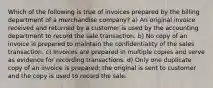 Which of the following is true of invoices prepared by the billing department of a merchandise company? a) An original invoice received and returned by a customer is used by the accounting department to record the sale transaction. b) No copy of an invoice is prepared to maintain the confidentiality of the sales transaction. c) Invoices are prepared in multiple copies and serve as evidence for recording transactions. d) Only one duplicate copy of an invoice is prepared; the original is sent to customer and the copy is used to record the sale.