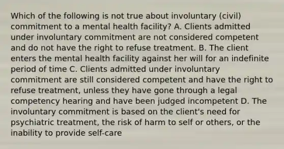 Which of the following is not true about involuntary (civil) commitment to a mental health facility? A. Clients admitted under involuntary commitment are not considered competent and do not have the right to refuse treatment. B. The client enters the mental health facility against her will for an indefinite period of time C. Clients admitted under involuntary commitment are still considered competent and have the right to refuse treatment, unless they have gone through a legal competency hearing and have been judged incompetent D. The involuntary commitment is based on the client's need for psychiatric treatment, the risk of harm to self or others, or the inability to provide self-care