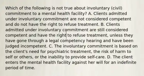 Which of the following is not true about involuntary (civil) commitment to a mental health facility? A. Clients admitted under involuntary commitment are not considered competent and do not have the right to refuse treatment. B. Clients admitted under involuntary commitment are still considered competent and have the right to refuse treatment, unless they have gone through a legal competency hearing and have been judged incompetent. C. The involuntary commitment is based on the client's need for psychiatric treatment, the risk of harm to self or others, or the inability to provide self-care. D. The client enters the mental health facility against her will for an indefinite period of time.