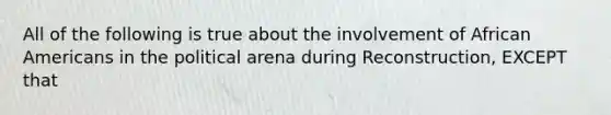 All of the following is true about the involvement of African Americans in the political arena during Reconstruction, EXCEPT that