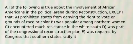 All of the following is true about the involvement of African Americans in the political arena during Reconstruction, EXCEPT that: A) prohibited states from denying the right to vote on grounds of race or color B) was popular among northern women C) encountered much resistance in the white south D) was part of the congressional reconstruction plan E) was required by Congress that southern states ratify it