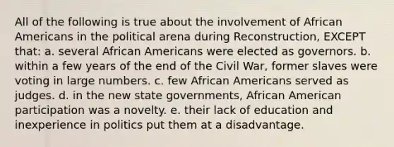 All of the following is true about the involvement of African Americans in the political arena during Reconstruction, EXCEPT that: a. several African Americans were elected as governors. b. within a few years of the end of the Civil War, former slaves were voting in large numbers. c. few African Americans served as judges. d. in the new state governments, African American participation was a novelty. e. their lack of education and inexperience in politics put them at a disadvantage.