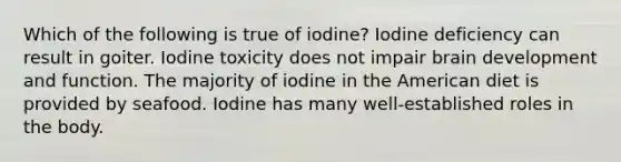 Which of the following is true of iodine? Iodine deficiency can result in goiter. Iodine toxicity does not impair brain development and function. The majority of iodine in the American diet is provided by seafood. Iodine has many well-established roles in the body.