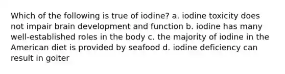 Which of the following is true of iodine? a. iodine toxicity does not impair brain development and function b. iodine has many well-established roles in the body c. the majority of iodine in the American diet is provided by seafood d. iodine deficiency can result in goiter