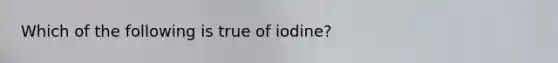 Which of the following is true of iodine?