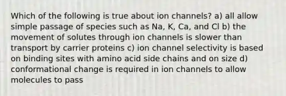 Which of the following is true about ion channels? a) all allow simple passage of species such as Na, K, Ca, and Cl b) the movement of solutes through ion channels is slower than transport by carrier proteins c) ion channel selectivity is based on binding sites with amino acid side chains and on size d) conformational change is required in ion channels to allow molecules to pass