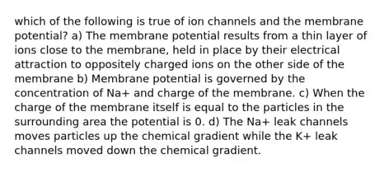 which of the following is true of ion channels and the membrane potential? a) The membrane potential results from a thin layer of ions close to the membrane, held in place by their electrical attraction to oppositely charged ions on the other side of the membrane b) Membrane potential is governed by the concentration of Na+ and charge of the membrane. c) When the charge of the membrane itself is equal to the particles in the surrounding area the potential is 0. d) The Na+ leak channels moves particles up the chemical gradient while the K+ leak channels moved down the chemical gradient.