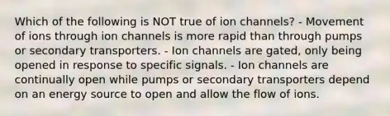 Which of the following is NOT true of ion channels? - Movement of ions through ion channels is more rapid than through pumps or secondary transporters. - Ion channels are gated, only being opened in response to specific signals. - Ion channels are continually open while pumps or secondary transporters depend on an energy source to open and allow the flow of ions.