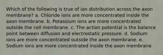 Which of the following is true of ion distribution across the axon membrane? a. Chloride ions are more concentrated inside the axon membrane. b. Potassium ions are more concentrated outside the cell membrane. c. The action potential is the balance point between diffusion and electrostatic pressure. d. Sodium ions are more concentrated outside the axon membrane. e. Sodium ions are more concentrated inside the axon membrane