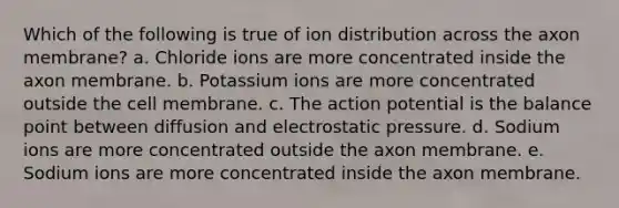 Which of the following is true of ion distribution across the axon membrane? a. Chloride ions are more concentrated inside the axon membrane. b. Potassium ions are more concentrated outside the cell membrane. c. The action potential is the balance point between diffusion and electrostatic pressure. d. Sodium ions are more concentrated outside the axon membrane. e. Sodium ions are more concentrated inside the axon membrane.