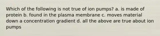 Which of the following is not true of ion pumps? a. is made of protein b. found in the plasma membrane c. moves material down a concentration gradient d. all the above are true about ion pumps