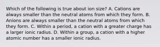 Which of the following is true about ion size? A. Cations are always smaller than the neutral atoms from which they form. B. Anions are always smaller than the neutral atoms from which they form. C. Within a period, a cation with a greater charge has a larger ionic radius. D. Within a group, a cation with a higher atomic number has a smaller ionic radius.