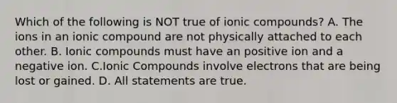 Which of the following is NOT true of ionic compounds? A. The ions in an ionic compound are not physically attached to each other. B. Ionic compounds must have an positive ion and a negative ion. C.Ionic Compounds involve electrons that are being lost or gained. D. All statements are true.