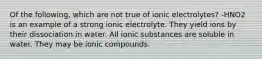 Of the following, which are not true of ionic electrolytes? -HNO2 is an example of a strong ionic electrolyte. They yield ions by their dissociation in water. All ionic substances are soluble in water. They may be ionic compounds.