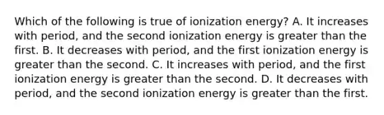 Which of the following is true of ionization energy? A. It increases with period, and the second ionization energy is greater than the first. B. It decreases with period, and the first ionization energy is greater than the second. C. It increases with period, and the first ionization energy is greater than the second. D. It decreases with period, and the second ionization energy is greater than the first.