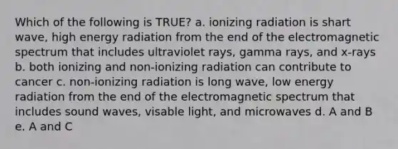 Which of the following is TRUE? a. ionizing radiation is shart wave, high energy radiation from the end of the electromagnetic spectrum that includes ultraviolet rays, gamma rays, and x-rays b. both ionizing and non-ionizing radiation can contribute to cancer c. non-ionizing radiation is long wave, low energy radiation from the end of the electromagnetic spectrum that includes sound waves, visable light, and microwaves d. A and B e. A and C