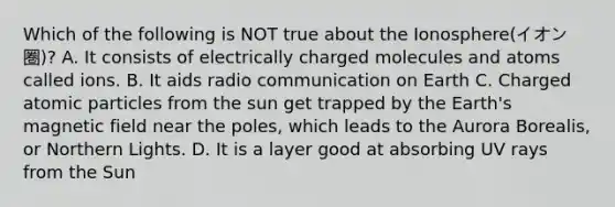 Which of the following is NOT true about the Ionosphere(イオン圏)? A. It consists of electrically charged molecules and atoms called ions. B. It aids radio communication on Earth C. Charged atomic particles from the sun get trapped by the Earth's magnetic field near the poles, which leads to the Aurora Borealis, or Northern Lights. D. It is a layer good at absorbing UV rays from the Sun