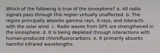 Which of the following is true of the ionosphere? a. All radio signals pass through this region virtually unaffected. b. The region principally absorbs gamma rays, X-rays, and interacts with the solar wind. c. Radio waves from GPS are strengthened in the ionosphere. d. It is being depleted through interactions with human-produced chlorofluorocarbons. e. It primarily absorbs harmful infrared wavelengths.