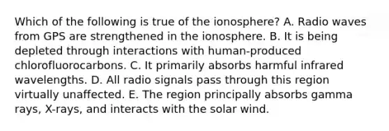 Which of the following is true of <a href='https://www.questionai.com/knowledge/kgprXDqrFI-the-ionosphere' class='anchor-knowledge'>the ionosphere</a>? A. Radio waves from GPS are strengthened in the ionosphere. B. It is being depleted through interactions with human-produced chlorofluorocarbons. C. It primarily absorbs harmful infrared wavelengths. D. All radio signals pass through this region virtually unaffected. E. The region principally absorbs gamma rays, X-rays, and interacts with the solar wind.