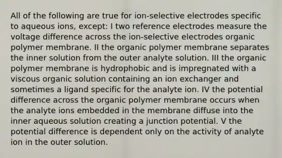 All of the following are true for ion-selective electrodes specific to aqueous ions, except: I two reference electrodes measure the voltage difference across the ion-selective electrodes organic polymer membrane. II the organic polymer membrane separates the inner solution from the outer analyte solution. III the organic polymer membrane is hydrophobic and is impregnated with a viscous organic solution containing an ion exchanger and sometimes a ligand specific for the analyte ion. IV the potential difference across the organic polymer membrane occurs when the analyte ions embedded in the membrane diffuse into the inner aqueous solution creating a junction potential. V the potential difference is dependent only on the activity of analyte ion in the outer solution.