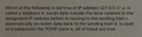 Which of the following is not true of IP address 127.0.0.1? a. is called a loopback b. sends data outside the local network to the designated IP address before re-routing to the sending host c. automatically re-routes data back to the sending host d. is used to troubleshoot the TCP/IP stack e. All of these are true