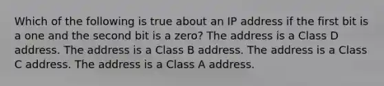 Which of the following is true about an IP address if the first bit is a one and the second bit is a zero? The address is a Class D address. The address is a Class B address. The address is a Class C address. The address is a Class A address.