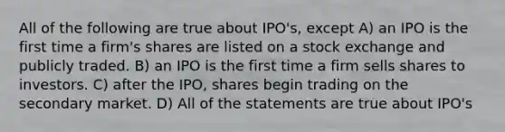 All of the following are true about IPO's, except A) an IPO is the first time a firm's shares are listed on a stock exchange and publicly traded. B) an IPO is the first time a firm sells shares to investors. C) after the IPO, shares begin trading on the secondary market. D) All of the statements are true about IPO's