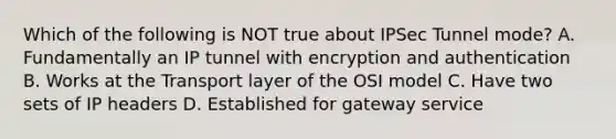 Which of the following is NOT true about IPSec Tunnel mode? A. Fundamentally an IP tunnel with encryption and authentication B. Works at the Transport layer of the OSI model C. Have two sets of IP headers D. Established for gateway service