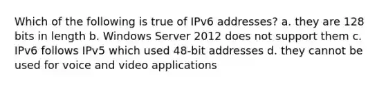 Which of the following is true of IPv6 addresses? a. they are 128 bits in length b. Windows Server 2012 does not support them c. IPv6 follows IPv5 which used 48-bit addresses d. they cannot be used for voice and video applications