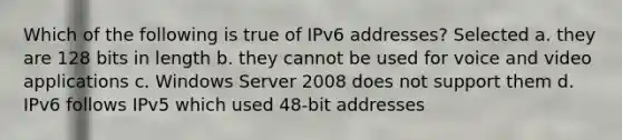 Which of the following is true of IPv6 addresses? Selected a. they are 128 bits in length b. they cannot be used for voice and video applications c. Windows Server 2008 does not support them d. IPv6 follows IPv5 which used 48-bit addresses