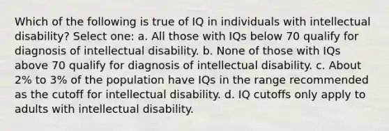 Which of the following is true of IQ in individuals with intellectual disability? Select one: a. All those with IQs below 70 qualify for diagnosis of intellectual disability. b. None of those with IQs above 70 qualify for diagnosis of intellectual disability. c. About 2% to 3% of the population have IQs in the range recommended as the cutoff for intellectual disability. d. IQ cutoffs only apply to adults with intellectual disability.