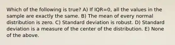 Which of the following is true? A) If IQR=0, all the values in the sample are exactly the same. B) The mean of every normal distribution is zero. C) Standard deviation is robust. D) Standard deviation is a measure of the center of the distribution. E) None of the above.