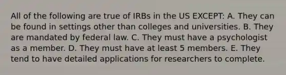 All of the following are true of IRBs in the US EXCEPT: A. They can be found in settings other than colleges and universities. B. They are mandated by federal law. C. They must have a psychologist as a member. D. They must have at least 5 members. E. They tend to have detailed applications for researchers to complete.