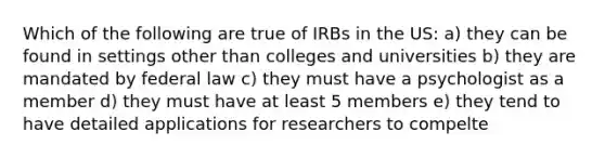 Which of the following are true of IRBs in the US: a) they can be found in settings other than colleges and universities b) they are mandated by federal law c) they must have a psychologist as a member d) they must have at least 5 members e) they tend to have detailed applications for researchers to compelte