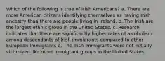 Which of the following is true of Irish Americans? a. There are more American citizens identifying themselves as having Irish ancestry than there are people living in Ireland. b. The Irish are the largest ethnic group in the United States. c. Research indicates that there are significantly higher rates of alcoholism among descendants of Irish immigrants compared to other European immigrants d. The Irish immigrants were not initially victimized like other immigrant groups in the United States.