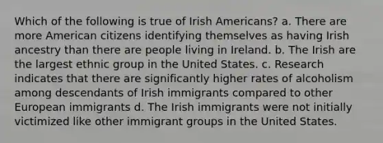 Which of the following is true of Irish Americans? a. There are more American citizens identifying themselves as having Irish ancestry than there are people living in Ireland. b. The Irish are the largest ethnic group in the United States. c. Research indicates that there are significantly higher rates of alcoholism among descendants of Irish immigrants compared to other European immigrants d. The Irish immigrants were not initially victimized like other immigrant groups in the United States.