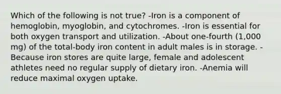 Which of the following is not true? -Iron is a component of hemoglobin, myoglobin, and cytochromes. -Iron is essential for both oxygen transport and utilization. -About one-fourth (1,000 mg) of the total-body iron content in adult males is in storage. - Because iron stores are quite large, female and adolescent athletes need no regular supply of dietary iron. -Anemia will reduce maximal oxygen uptake.