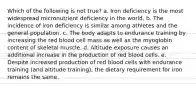 Which of the following is not true? a. Iron deficiency is the most widespread micronutrient deficiency in the world. b. The incidence of iron deficiency is similar among athletes and the general population. c. The body adapts to endurance training by increasing the red blood cell mass as well as the myoglobin content of skeletal muscle. d. Altitude exposure causes an additional increase in the production of red blood cells. e. Despite increased production of red blood cells with endurance training (and altitude training), the dietary requirement for iron remains the same.