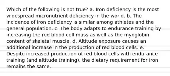 Which of the following is not true? a. Iron deficiency is the most widespread micronutrient deficiency in the world. b. The incidence of iron deficiency is similar among athletes and the general population. c. The body adapts to endurance training by increasing the red blood cell mass as well as the myoglobin content of skeletal muscle. d. Altitude exposure causes an additional increase in the production of red blood cells. e. Despite increased production of red blood cells with endurance training (and altitude training), the dietary requirement for iron remains the same.