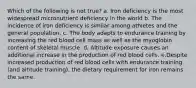 Which of the following is not true? a. Iron deficiency is the most widespread micronutrient deficiency in the world b. The incidence of iron deficiency is similar among athletes and the general population. c. The body adapts to endurance training by increasing the red blood cell mass as well as the myoglobin content of skeletal muscle. d. Altitude exposure causes an additional increase in the production of red blood cells. e.Despite increased production of red blood cells with endurance training (and altitude training), the dietary requirement for iron remains the same.