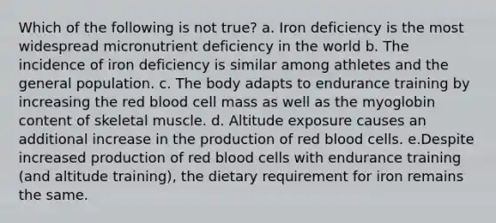 Which of the following is not true? a. Iron deficiency is the most widespread micronutrient deficiency in the world b. The incidence of iron deficiency is similar among athletes and the general population. c. The body adapts to endurance training by increasing the red blood cell mass as well as the myoglobin content of skeletal muscle. d. Altitude exposure causes an additional increase in the production of red blood cells. e.Despite increased production of red blood cells with endurance training (and altitude training), the dietary requirement for iron remains the same.