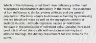 Which of the following is not true? -Iron deficiency is the most widespread micronutrient deficiency in the world. -The incidence of iron deficiency is similar among athletes and the general population. -The body adapts to endurance training by increasing the red blood cell mass as well as the myoglobin content of skeletal muscle. - Altitude exposure causes an additional increase in the production of red blood cells. -Despite increased production of red blood cells with endurance training (and altitude training), the dietary requirement for iron remains the same.