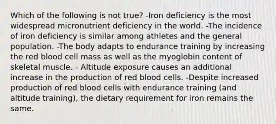 Which of the following is not true? -Iron deficiency is the most widespread micronutrient deficiency in the world. -The incidence of iron deficiency is similar among athletes and the general population. -The body adapts to endurance training by increasing the red blood cell mass as well as the myoglobin content of skeletal muscle. - Altitude exposure causes an additional increase in the production of red blood cells. -Despite increased production of red blood cells with endurance training (and altitude training), the dietary requirement for iron remains the same.