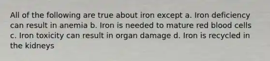 All of the following are true about iron except a. Iron deficiency can result in anemia b. Iron is needed to mature red blood cells c. Iron toxicity can result in organ damage d. Iron is recycled in the kidneys