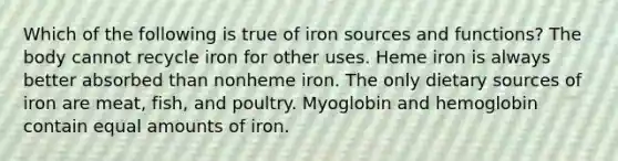 Which of the following is true of iron sources and functions? The body cannot recycle iron for other uses. Heme iron is always better absorbed than nonheme iron. The only dietary sources of iron are meat, fish, and poultry. Myoglobin and hemoglobin contain equal amounts of iron.